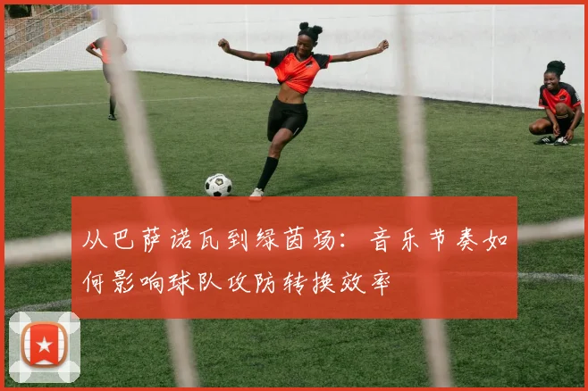 从巴萨诺瓦到绿茵场：音乐节奏如何影响球队攻防转换效率
