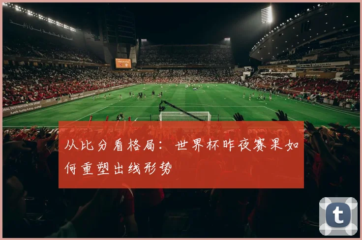 从比分看格局：世界杯昨夜赛果如何重塑出线形势