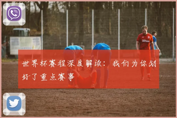 世界杯赛程深度解读:我们为你划好了重点赛事