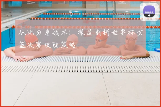 从比分看战术：深度剖析世界杯女篮决赛攻防策略