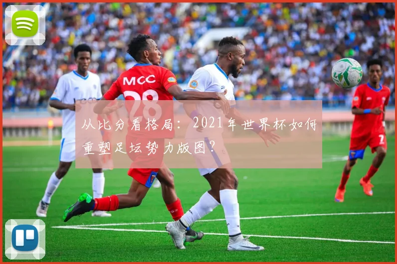 从比分看格局：2021年世界杯如何重塑足坛势力版图？