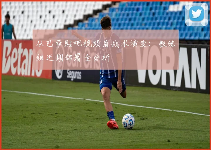 从巴萨贴吧视频看战术演变：教练组近期部署全分析