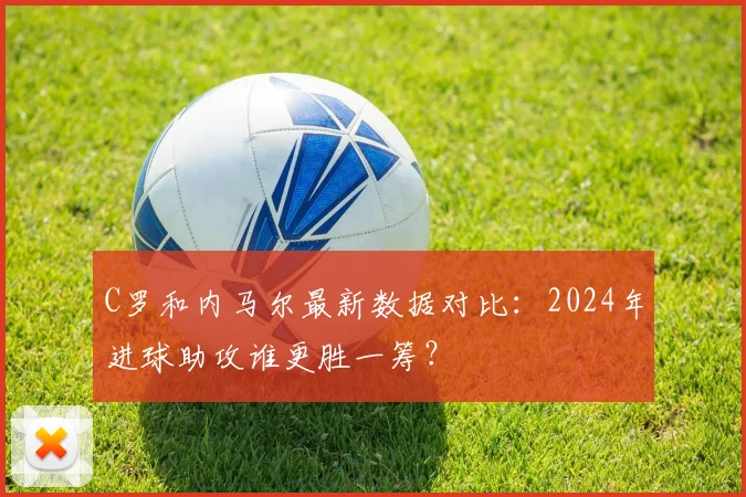 C罗和内马尔最新数据对比：2024年进球助攻谁更胜一筹？