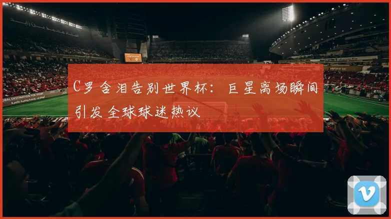 C罗含泪告别世界杯：巨星离场瞬间引发全球球迷热议