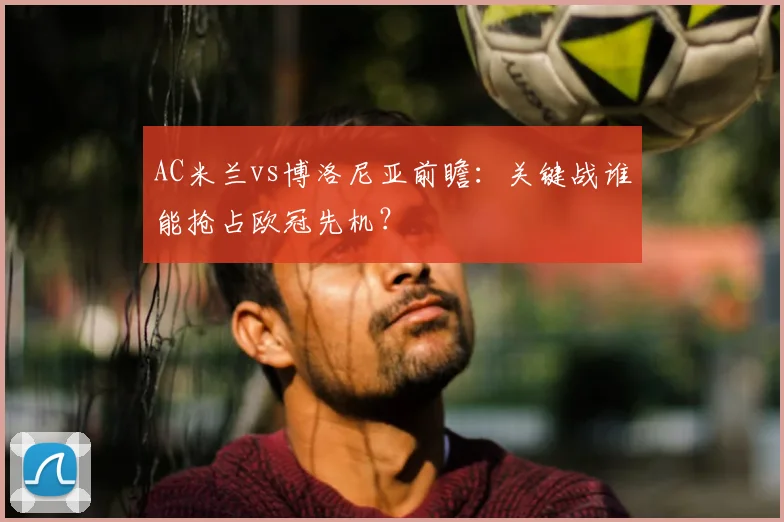 AC米兰vs博洛尼亚前瞻：关键战谁能抢占欧冠先机？
