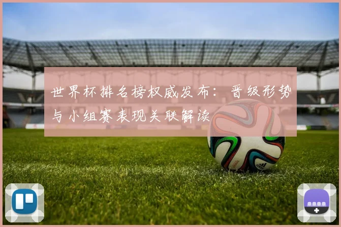 世界杯排名榜权威发布：晋级形势与小组赛表现关联解读