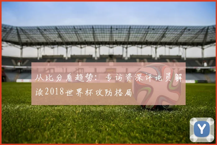 从比分看趋势：专访资深评论员解读2018世界杯攻防格局