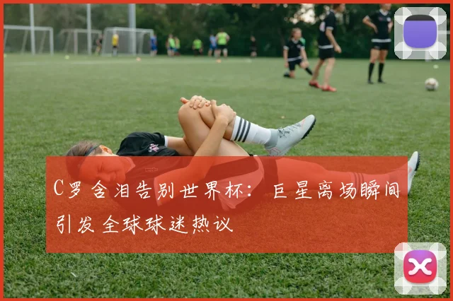 C罗含泪告别世界杯：巨星离场瞬间引发全球球迷热议