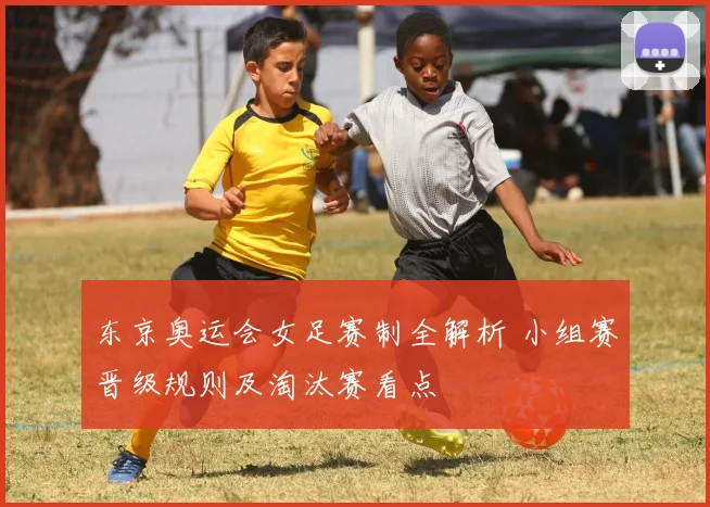 东京奥运会女足赛制全解析 小组赛晋级规则及淘汰赛看点
