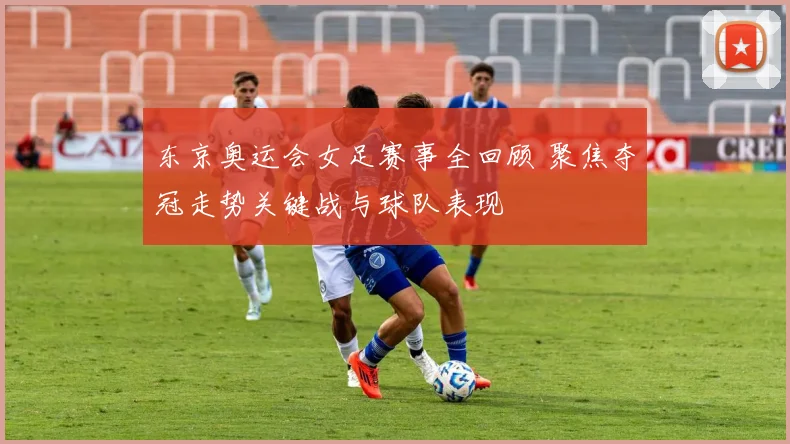 东京奥运会女足赛事全回顾 聚焦夺冠走势关键战与球队表现