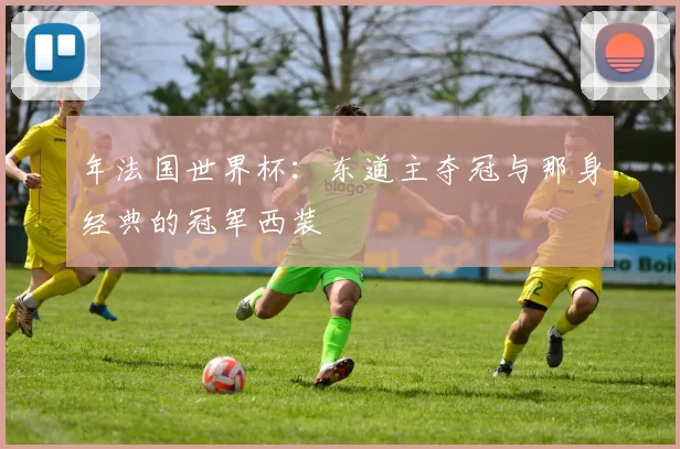 年法国世界杯：东道主夺冠与那身经典的冠军西装