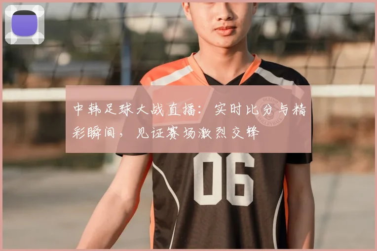中韩足球大战直播：实时比分与精彩瞬间，见证赛场激烈交锋