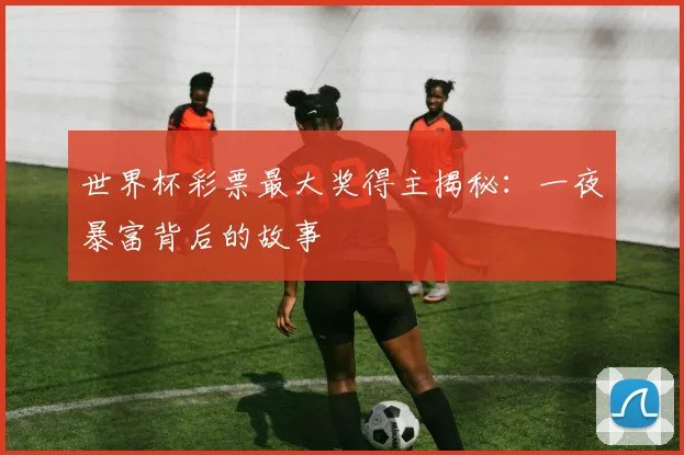 世界杯彩票最大奖得主揭秘：一夜暴富背后的故事