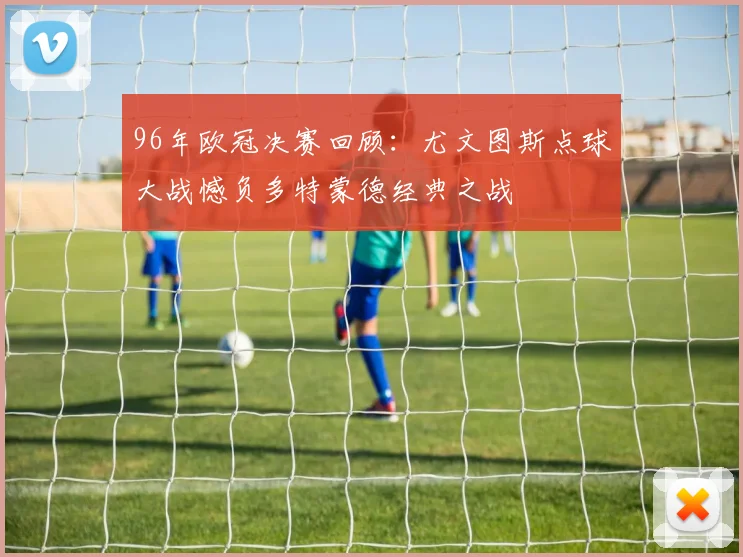 96年欧冠决赛回顾：尤文图斯点球大战憾负多特蒙德经典之战