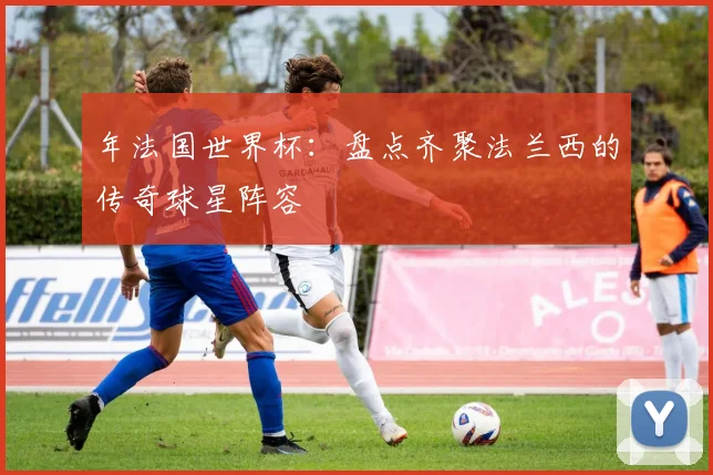 年法国世界杯：盘点齐聚法兰西的传奇球星阵容