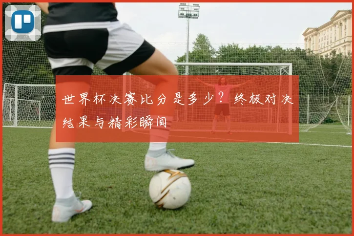 世界杯决赛比分是多少？终极对决结果与精彩瞬间