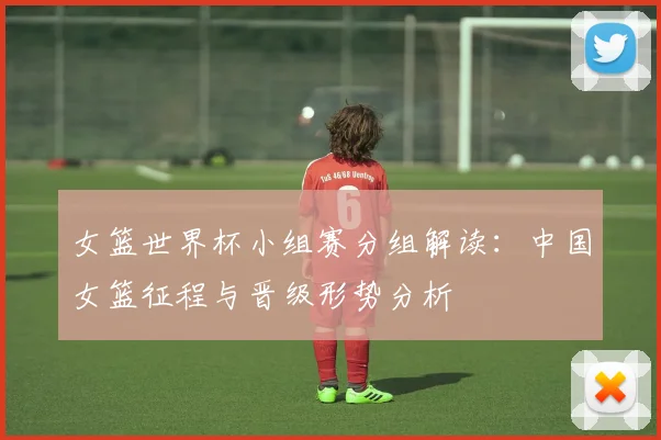 女篮世界杯小组赛分组解读：中国女篮征程与晋级形势分析