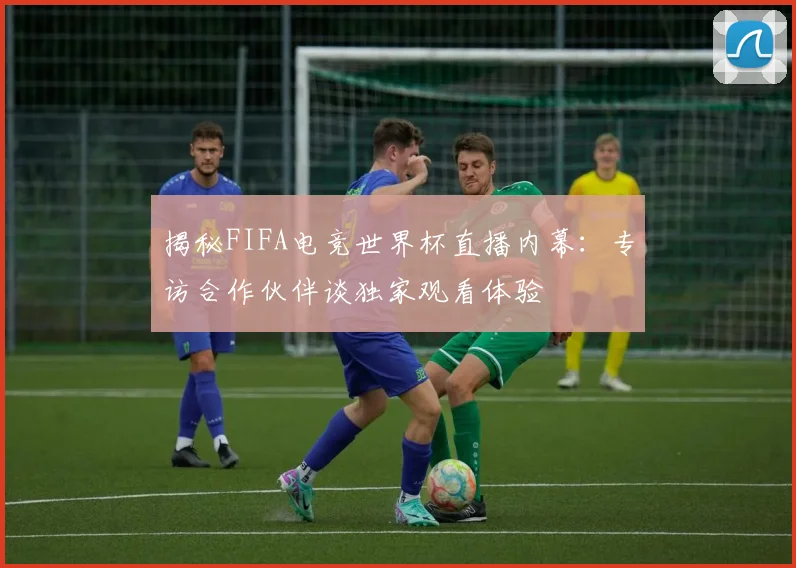 揭秘FIFA电竞世界杯直播内幕：专访合作伙伴谈独家观看体验
