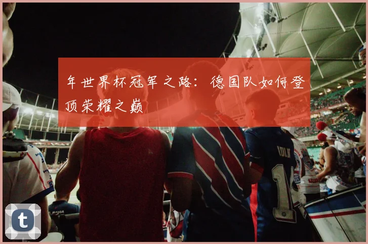 年世界杯冠军之路：德国队如何登顶荣耀之巅