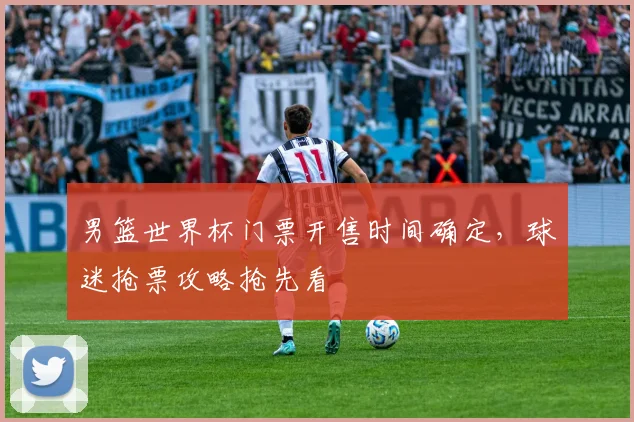 男篮世界杯门票开售时间确定，球迷抢票攻略抢先看