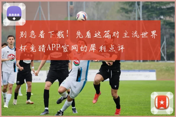 别急着下载！先看这篇对主流世界杯竞猜APP官网的犀利点评